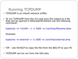 Running TCPDUMP
 TCPDUMP is an inbuilt network sniffer
 To run TCPDUMP from the CLI and save the output to a file
that can be opened in Ethereal/Wireshark use the following
command:
tcpdump -ni <VLAN> -v -s 1600 -w /var/tmp/filename.dmp
Example:
tcpdump -ni external -v -s 1600 -w /var/tmp/external.dmp
 TIP: Use WinSCP to copy the file from the BIG-IP to your PC
 TCPDUMP can be run from the GUI also
 