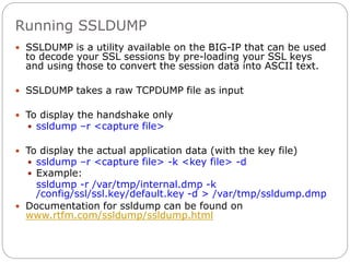 Running SSLDUMP
 SSLDUMP is a utility available on the BIG-IP that can be used
to decode your SSL sessions by pre-loading your SSL keys
and using those to convert the session data into ASCII text.
 SSLDUMP takes a raw TCPDUMP file as input
 To display the handshake only
 ssldump –r <capture file>
 To display the actual application data (with the key file)
 ssldump –r <capture file> -k <key file> -d
 Example:
ssldump -r /var/tmp/internal.dmp -k
/config/ssl/ssl.key/default.key -d > /var/tmp/ssldump.dmp
 Documentation for ssldump can be found on
www.rtfm.com/ssldump/ssldump.html
 