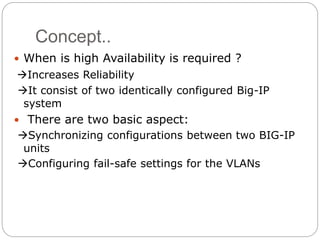 Concept..
 When is high Availability is required ?
Increases Reliability
It consist of two identically configured Big-IP
system
 There are two basic aspect:
Synchronizing configurations between two BIG-IP
units
Configuring fail-safe settings for the VLANs
 