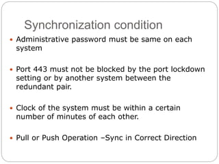 Synchronization condition
 Administrative password must be same on each
system
 Port 443 must not be blocked by the port lockdown
setting or by another system between the
redundant pair.
 Clock of the system must be within a certain
number of minutes of each other.
 Pull or Push Operation –Sync in Correct Direction
 
