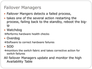 Failover Managers
 Failover Mangers detects a failed process,
 takes one of the several action restarting the
process, failing back to the standby, reboot the big-
ip
 Watchdog
Performs hardware health checks
 Overdog
Software to correct hardware failures
 SOD
monitors the switch fabric and takes corrective action for
switch failures
All failover Managers update and monitor the high
Availability Table
 