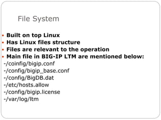 File System
 Built on top Linux
 Has Linux files structure
 Files are relevant to the operation
 Main file in BIG-IP LTM are mentioned below:
-/coinfig/bigip.conf
-/config/bigip_base.conf
-/config/BigDB.dat
-/etc/hosts.allow
-/config/bigip.license
-/var/log/ltm
 