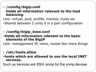  /coinfig/bigip.conf
- Holds all information relevant to the load
balancing
Like: virtual, pool, profile, monitor, irules etc
-Shared between 2 units if in a pair configuration
 /config/bigip_base.conf
-Holds all information relevant to the basic
elements of the BigIP
Like: management IP, vlans, routes few more things
 /etc/hosts.allow
-hosts which are allowed to use the local INET
services.
Such as services are SSH, snmp for the snmp devices
 
