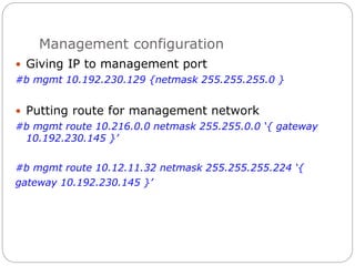 Management configuration
 Giving IP to management port
#b mgmt 10.192.230.129 {netmask 255.255.255.0 }
 Putting route for management network
#b mgmt route 10.216.0.0 netmask 255.255.0.0 ‘{ gateway
10.192.230.145 }’
#b mgmt route 10.12.11.32 netmask 255.255.255.224 ‘{
gateway 10.192.230.145 }’
 