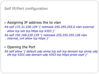 Self IP/Port configuration
 Assigning IP address the to vlan
#b self 172.31.230.129 ‘{ netmask 255.255.255.0 vlan external
allow tcp ssh tcp https tcp 4353 }’
#b self 192.168.230.129 ‘{ netmask 255.255.255.128 vlan
internal_virt allow tcp https }’
 Opening the Port
#b self allow ‘{ default udp snmp tcp ssh tcp domain tcp snmp udp
efs tcp 4353 udp domain udp 4353 tcp https proto ospf }’
 