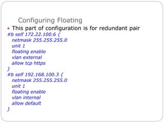 Configuring Floating
 This part of configuration is for redundant pair
#b self 172.22.100.6 {
netmask 255.255.255.0
unit 1
floating enable
vlan external
allow tcp https
}
#b self 192.168.100.3 {
netmask 255.255.255.0
unit 1
floating enable
vlan internal
allow default
}
 