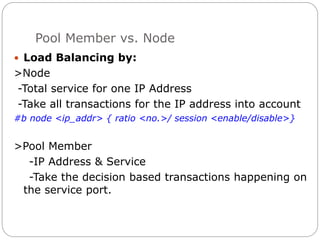 Pool Member vs. Node
 Load Balancing by:
>Node
-Total service for one IP Address
-Take all transactions for the IP address into account
#b node <ip_addr> { ratio <no.>/ session <enable/disable>}
>Pool Member
-IP Address & Service
-Take the decision based transactions happening on
the service port.
 