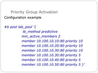 Priority Group Activation
Configuration example
#b pool lab_pool '{
lb_method predictive
min_active_members 2
member 10.100.10.10:80 priority 10
member 10.100.10.20:80 priority 10
member 10.100.10.30:80 priority 10
member 10.100.10.30:80 priority 5
member 10.100.10.40:80 priority 5
member 10.100.10.50:80 priority 5 }’
 