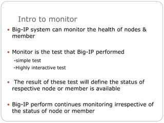 Intro to monitor
 Big-IP system can monitor the health of nodes &
member
 Monitor is the test that Big-IP performed
-simple test
-Highly interactive test
 The result of these test will define the status of
respective node or member is available
 Big-IP perform continues monitoring irrespective of
the status of node or member
 