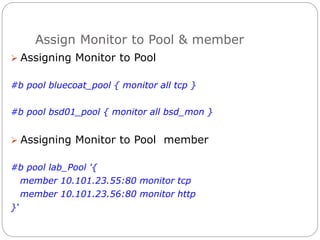 Assign Monitor to Pool & member
 Assigning Monitor to Pool
#b pool bluecoat_pool { monitor all tcp }
#b pool bsd01_pool { monitor all bsd_mon }
 Assigning Monitor to Pool member
#b pool lab_Pool '{
member 10.101.23.55:80 monitor tcp
member 10.101.23.56:80 monitor http
}‘
 