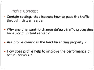 Profile Concept
 Contain settings that instruct how to pass the traffic
through virtual server
 Why any one want to change default traffic processing
behavior of virtual server ?
 Are profile overrides the load balancing property ?
 How does profile help to improve the performance of
actual servers ?
 