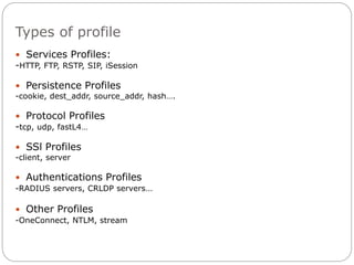 Types of profile
 Services Profiles:
-HTTP, FTP, RSTP, SIP, iSession
 Persistence Profiles
-cookie, dest_addr, source_addr, hash….
 Protocol Profiles
-tcp, udp, fastL4…
 SSl Profiles
-client, server
 Authentications Profiles
-RADIUS servers, CRLDP servers…
 Other Profiles
-OneConnect, NTLM, stream
 