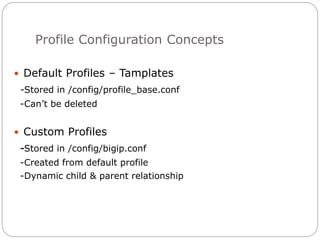 Profile Configuration Concepts
 Default Profiles – Tamplates
-Stored in /config/profile_base.conf
-Can’t be deleted
 Custom Profiles
-Stored in /config/bigip.conf
-Created from default profile
-Dynamic child & parent relationship
 