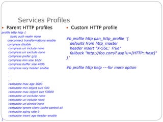 Services Profiles
 Parent HTTP profiles
profile http http {
basic auth realm none
oneconnect transformations enable
compress disable
compress uri include none
compress uri exclude none
compress prefer gzip
compress min size 1024
compress buffer size 4096
compress vary header enable
.
.
.
ramcache max age 3600
ramcache min object size 500
ramcache max object size 50000
ramcache uri exclude none
ramcache uri include none
ramcache uri pinned none
ramcache ignore client cache control all
ramcache aging rate 9
ramcache insert age header enable
}
 Custom HTTP profile
#b profile http pan_http_profile ‘{
defaults from http_master
header insert "X-SSL: True"
fallback "http://foo.com/f.asp?u=[HTTP::host]"
}’
#b profile http help ---for more option
 