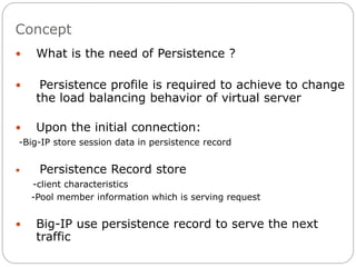 Concept
 What is the need of Persistence ?
 Persistence profile is required to achieve to change
the load balancing behavior of virtual server
 Upon the initial connection:
-Big-IP store session data in persistence record
 Persistence Record store
-client characteristics
-Pool member information which is serving request
 Big-IP use persistence record to serve the next
traffic
 