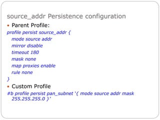 source_addr Persistence configuration
 Parent Profile:
profile persist source_addr {
mode source addr
mirror disable
timeout 180
mask none
map proxies enable
rule none
}
 Custom Profile
#b profile persist pan_subnet ‘{ mode source addr mask
255.255.255.0 }’
 