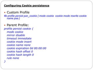 Configuring Cookie persistence
 Custom Profile
#b profile persist pan_cookie { mode cookie cookie mode rewrite cookie
name paa }
 Parent Profile:
profile persist cookie {
mode cookie
mirror disable
timeout immediate
cookie mode insert
cookie name none
cookie expiration 0d 00:00:00
cookie hash offset 0
cookie hash length 0
rule none
}
 