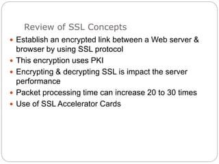 Review of SSL Concepts
 Establish an encrypted link between a Web server &
browser by using SSL protocol
 This encryption uses PKI
 Encrypting & decrypting SSL is impact the server
performance
 Packet processing time can increase 20 to 30 times
 Use of SSL Accelerator Cards
 