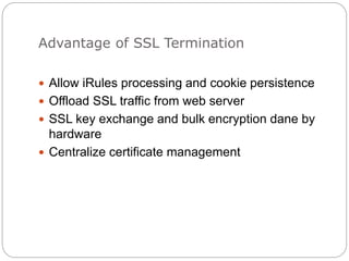 Advantage of SSL Termination
 Allow iRules processing and cookie persistence
 Offload SSL traffic from web server
 SSL key exchange and bulk encryption dane by
hardware
 Centralize certificate management
 