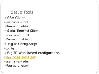 Setup Tools
 SSH Client
-username:- root
-Password:-default
 Serial Terminal Client
-username:- root
-Password:-default
 Big-IP Config Script
-config
 Big-IP Wab-based configuration
https://192.168.1.245
-username:- admin
-Password:-admin
 