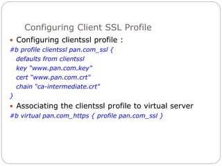 Configuring Client SSL Profile
 Configuring clientssl profile :
#b profile clientssl pan.com_ssl {
defaults from clientssl
key “www.pan.com.key"
cert “www.pan.com.crt"
chain “ca-intermediate.crt"
}
 Associating the clientssl profile to virtual server
#b virtual pan.com_https { profile pan.com_ssl }
 