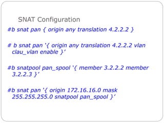 SNAT Configuration
#b snat pan { origin any translation 4.2.2.2 }
# b snat pan ‘{ origin any translation 4.2.2.2 vlan
clau_vlan enable }’
#b snatpool pan_spool ‘{ member 3.2.2.2 member
3.2.2.3 }’
#b snat pan ‘{ origin 172.16.16.0 mask
255.255.255.0 snatpool pan_spool }’
 