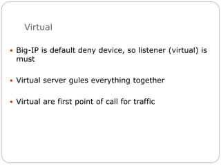 Virtual
 Big-IP is default deny device, so listener (virtual) is
must
 Virtual server gules everything together
 Virtual are first point of call for traffic
 