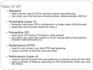 Types of VIP
 Standard
 Most common type of VIP for general purpose load balancing
 Can make use of all functions including iRules, WebAccelerator, ASM etc
 Forwarding (Layer 2)
 Generally used when LTM is configured in a bridge mode (VLAN Groups)
 Essentially just forwards packets at Layer 2
 Forwarding (IP)
 Used when LTM needs to forward or route packets
 Can either just route them based on it’s IP routing table of load balance
multiple routers/firewalls etc
 Performance (HTTP)
 Used for very simple, very fast HTTP load balancing
 Loose a number of features (see next slide)
 Performance (Layer 4)
 Used for general purpose fast load balancing of packets using the PVA ASIC
 Loose a number of features depending on PVA Acceleration mode (see next
few slides)
 