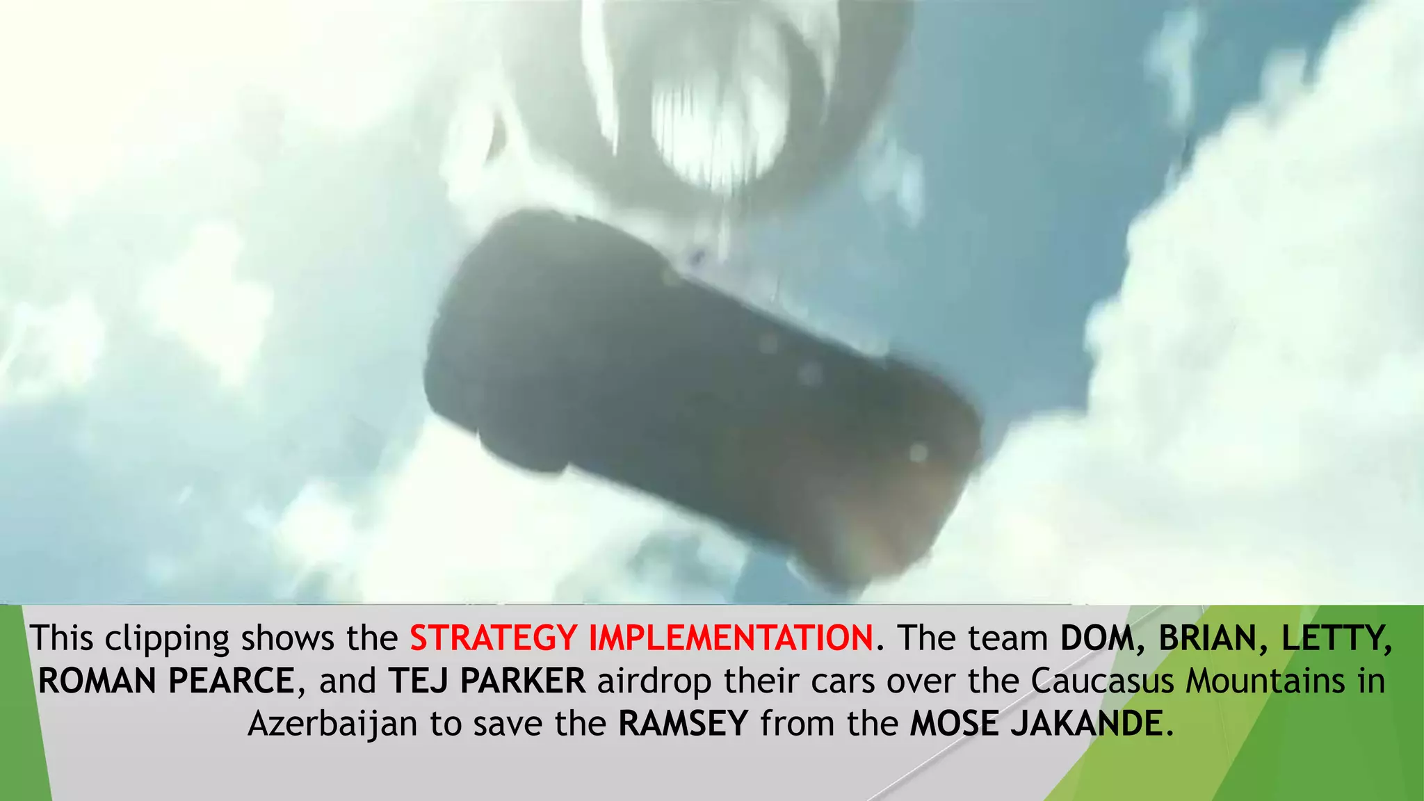This clipping shows the STRATEGY IMPLEMENTATION. The team DOM, BRIAN, LETTY,
ROMAN PEARCE, and TEJ PARKER airdrop their cars over the Caucasus Mountains in
Azerbaijan to save the RAMSEY from the MOSE JAKANDE.
 