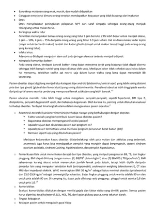 Banyaknya makanan yang enak, murah, dan mudah didapatkan
        Gangguan emosional dimana orang tersebut mendapatkan kepuasan yang tidak biasanya dari makanan
        Stres
        Stres menyebabkan peningkatan pelepasan NPY dari saraf simpatis sehingga orang-orang menjadi
        terangsang untuk makan terus.
        Kurangnya waktu tidur
        Penelitian menunjukkan bahwa orang-orang yang tidur 6 jam berisiko 23% lebih besar untuk menjadi obese,
        5 jam – 50%, 4 jam – 75% daripada orang-orang yang tidur 7-9 jam sehari. Hal ini dikarenakan kadar leptin
        (sinyal untuk berhenti makan) rendah dan kadar ghrelin (sinyal untuk makan terus) tinggi pada orang-orang
        yang kurang tidur).
        Infeksi virus
        Adenovirus-36 dapat mengubah stem cell pada jaringan dewasa tertentu menjadi adiposit.
        Komposisi komunitas bakteri
        Pada orang obese, terdapat banyak bakteri yang dapat mencerna serat yang biasanya tidak dapat dicerna
        sehingga lebih banyak nutrisi yang dapat diserap oleh usus. Meskipun kolon tidak sehebat usus halus dalam
        hal mencerna, kelebihan sedikit zat nutrisi saja dalam kurun waktu yang lama dapat menambah BB
        seseorang.

Pasien obesitas dapat digolong menjadi dua kategori: tipe android (abdominal/sentral-apel) yang lebih sering dialami
pria dan tipe ginoid (gluteal dan femoral-pir) yang sering dialami wanita. Prevalensi obesitas lebih tinggi pada wanita
daripada pria karena wanita cenderung mempunyai lemak subkutan yang lebih banyak.1,2

Pasien obesitas memiliki risiko lebih tinggi untuk mengalami penyakit-penyakit, seperti hipertensi, DM tipe 2,
dislipidemia, penyakit degeneratif sendi, dan beberapa keganasan. Oleh karena itu, penting untuk dilakukan evaluasi
terhadap obesitas. Terdapat lima langkah utama dalam mengevaluasi pasien obesitas:2

    o   Anamnesis terarah (kuesioner+interview) terhadap riwayat yang berhubungan dengan obesitas
            Faktor apakah yang berkontribusi dalam kasus obesitas pasien?
            Bagaimana obesitas mempengaruhi kondisi pasien?
            Apakah tujuan dan ekspektasi pasien dari program ini?
            Apakah pasien termotivasi untuk memulai program penurunan berat badan (BB)?
            Bantuan seperti apa yang dibutuhkan pasien?

            Meskipun kebanyakan kasus obesitas dilatarbelakangi oleh pola makan dan aktivitas yang sedentari,
            anamnesis juga harus bisa mendapatkan penyakit yang mungkin dapat berpengaruh, seperti sindrom
            ovarium polisistik, sindrom Cushing, hipotiroidisme, dan penyakit hipotalamus.

    o   Pemeriksaan fisik untuk menentukan derajat dan tipe obesitas, yang meliputi pengukuran BB, TB, dan lingkar
        pinggang. BMI dapat dihitung dengan rumus: (1) BB/TB2 (dalam kg/m2) atau (2) BBx700 / TB (pon/inch2). BMI
        sebenarnya kurang akurat untuk menentukan jumlah lemak pada tubuh, tetapi lebih dipilih daripada
        prosedur lain yang mengukur ketebalan kulit (antropometri), underwater weighing (densitometri), CT atau
        MRI dan impedansi elektrik. WHO menetapkan BMI 30 kg/m2 sebagai batas minimal obesitas (pria/wanita)
        dan 25,0-29,9 kg/m2 sebagai overweight/praobesitas. Batas lingkar pinggang untuk wanita adalah 80 cm dan
        untuk pria adalah 90 cm. Di samping itu, dapat pula dihitung rasio pinggang : pinggul untuk wanita 0,9 dan
        untuk pria 1,0.2,3
    o   Komorbiditas
        Evaluasi komorbiditas dilakukan dengan menilai gejala dan faktor risiko yang dimiliki pasien. Semua pasien
        harus diperiksa total kolesterol, LDL, HDL, TG, dan kadar glukosa puasa, serta tekanan darah.
    o   Tingkat kebugaran
    o   Kesiapan pasien untuk mengubah gaya hidup
 