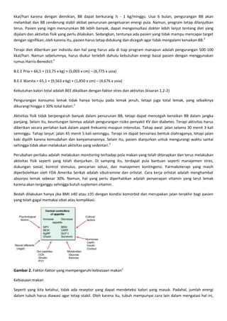 kkal/hari karena dengan demikian, BB dapat berkurang ½ - 1 kg/minggu. Usai 6 bulan, pengurangan BB akan
melambat dan BB cenderung stabil akibat penurunan pengeluaran energi pula. Namun, program tetap dilanjutkan
terus. Pasien yang ingin menurunkan BB lebih banyak, dapat mengonsultasi dokter lebih lanjut tentang diet yang
dijalani dan aktivitas fisik yang perlu dilakukan. Sedangkan, tentunya ada pasien yang tidak mampu mencapai target
dengan signifikan; oleh karena itu, pasien harus tetap didukung dan dicegah agar tidak mengalami kenaikan BB.3

Terapi diet diberikan per individu dan hal yang harus ada di tiap program manapun adalah pengurangan 500-100
kkal/hari. Namun sebelumnya, harus diukur terlebih dahulu kebutuhan energi basal pasien dengan menggunakan
rumus Harris-Benedict:3

B.E.E Pria = 66,5 + (13,75 x kg) + (5,003 x cm) – (6,775 x usia)

B.E.E Wanita = 65,1 + (9,563 x kg) + (1,850 x cm) – (4,676 x usia)

Kebutuhan kalori total adalah BEE dikalikan dengan faktor stres dan aktivitas (kisaran 1,2-2)

Pengurangan konsumsi lemak tidak hanya tertuju pada lemak jenuh, tetapi juga total lemak, yang sebaiknya
dikurangi hingga ≤ 30% total kalori.3

Aktivitas fisik tidak berpengaruh banyak dalam penurunan BB, tetapi dapat mencegah kenaikan BB dalam jangka
panjang. Selain itu, keuntungan lainnya adalah pengurangan risiko penyakit KV dan diabetes. Terapi aktivitas harus
diberikan secara perlahan baik dalam aspek frekuensi maupun intensitas. Tahap awal: jalan selama 30 menit 3 kali
seminggu. Tahap lanjut: jalan 45 menit 5 kali seminggu. Terapi ini dapat bervariasi bentuk olahraganya, tetapi jalan
kaki dipilih karena kemudahan dan kenyamanannya. Selain itu, pasien dianjurkan untuk mengurangi waktu santai
sehingga tidak akan melakukan aktivitas yang sedentari.3

Perubahan perilaku adalah melakukan monitoring terhadap pola makan yang telah diterapkan dan terus melakukan
aktivitas fisik seperti yang telah dianjurkan. Di samping itu, terdapat pula bantuan seperti manajemen stres,
dukungan sosial, kontrol stimulus, pencarian solusi, dan manajemen kontingensi. Farmakoterapi yang masih
diperbolehkan oleh FDA Amerika Serikat adalah sibutramine dan orlistat. Cara kerja orlistat adalah menghambat
absorpsi lemak sebesar 30%. Namun, hal yang perlu diperhatikan adalah penyerapan vitamin yang larut lemak
karena akan terganggu sehingga butuh suplemen vitamin.

Bedah dilakukan hanya jika BMI ≥40 atau ≥35 dengan kondisi komorbid dan merupakan jalan terakhir bagi pasien
yang telah gagal memakai obat atau komplikasi.




Gambar 2. Faktor-faktor yang mempengaruhi kebiasaan makan2

Kebiasaan makan

Seperti yang kita ketahui, tidak ada reseptor yang dapat mendeteksi kalori yang masuk. Padahal, jumlah energi
dalam tubuh harus diawasi agar tetap stabil. Oleh karena itu, tubuh mempunyai cara lain dalam mengatasi hal ini,
 