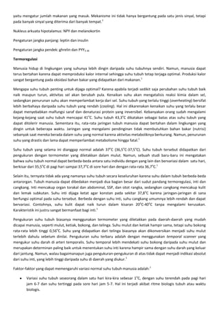 yaitu mengatur jumlah makanan yang masuk. Mekanisme ini tidak hanya bergantung pada satu jenis sinyal, tetapi
pada banyak sinyal yang diterima dari banyak tempat.1

Nukleus arkuata hipotalamus: NPY dan melanokortin

Pengaturan jangka panjang: leptin dan insulin

Pengaturan jangka pendek: ghrelin dan PYY3-36

Termoregulasi

Manusia hidup di lingkungan yang suhunya lebih dingin daripada suhu tubuhnya sendiri. Namun, manusia dapat
terus bertahan karena dapat memproduksi kalor internal sehingga suhu tubuh tetap terjaga optimal. Produksi kalor
sangat bergantung pada oksidasi bahan bakar yang didapatkan dari makanan.1

Mengapa suhu tubuh penting untuk dijaga optimal? Karena apabila terjadi sedikit saja perubahan suhu tubuh baik
naik maupun turun, aktivitas sel akan berubah pula. Kenaikan suhu akan mengatalisis reaksi kimia dalam sel,
sedangkan penurunan suhu akan memperlambat kerja dari sel. Suhu tubuh yang terlalu tinggi (overheating) bersifat
lebih berbahaya daripada suhu tubuh yang rendah (cooling). Hal ini dikarenakan kenaikan suhu yang terlalu besar
dapat menyebabkan malfungsi saraf dan denaturasi protein yang ireversibel. Kebanyakan orang sudah mengalami
kejang-kejang saat suhu tubuh mencapai 41oC. Suhu tubuh 43,3oC dikatakan sebagai batas atas suhu tubuh yang
dapat ditolerir manusia. Sementara itu, rata-rata jaringan tubuh manusia dapat bertahan dalam lingkungan yang
dingin untuk beberapa waktu. Jaringan yang mengalami pendinginan tidak membutuhkan bahan bakar (nutrisi)
sebanyak saat mereka berada dalam suhu yang normal karena aktivitas metaboliknya berkurang. Namun, penurunan
suhu yang drastis dan lama dapat memperlambat metabolisme hingga fatal.1

Suhu tubuh yang selama ini dianggap normal adalah 37oC (36,5oC-37,5oC). Suhu tubuh tersebut didapatkan dari
pengukuran dengan termometer yang diletakkan dalam mulut. Namun, sebuah studi baru-baru ini mengatakan
bahwa suhu tubuh normal dapat berbeda-beda antara satu individu dengan yang lain dan bervariasi dalam satu hari,
berkisar dari 35,5oC di pagi hari sampai 37,7oC di sore hari dan dengan rata-rata 36,7oC.1

Selain itu, ternyata tidak ada yang namanya suhu tubuh secara keseluruhan karena suhu dalam tubuh berbeda-beda
antarorgan. Tubuh manusia dapat dibedakan menjadi dua bagian besar dari sudut pandang termoregulasi, inti dan
cangkang. Inti mencakup organ torakal dan abdominal, SSP, dan otot rangka, sedangkan cangkang mencakup kulit
dan lemak subkutan. Suhu inti dijaga ketat agar konstan pada sekitar 37,8oC karena jaringan-jaringan di sana
berfungsi optimal pada suhu tersebut. Berbeda dengan suhu inti, suhu cangkang umumnya lebih rendah dan dapat
bervariasi. Contohnya, suhu kulit dapat naik turun dalam kisaran 20oC-40oC tanpa mengalami kerusakan.
Karakteristik ini justru sangat bermanfaat bagi inti.1

Pengukuran suhu tubuh biasanya menggunakan termometer yang diletakkan pada daerah-daerah yang mudah
dicapai manusia, seperti mulut, ketiak, bokong, dan telinga. Suhu mulut dan ketiak hampir sama, tetapi suhu bokong
rata-rata lebih tinggi 0,56oC. Suhu yang didapatkan dari telinga biasanya akan dikonversikan menjadi suhu mulut
terlebih dahulu sebelum dinilai. Pengukuran suhu terbaru adalah dengan menggunakan temporal scanner yang
mengukur suhu darah di arteri temporalis. Suhu temporal lebih mendekati suhu bokong daripada suhu mulut dan
merupakan determinan paling baik untuk menentukan suhu inti karena hampir sama dengan suhu darah yang keluar
dari jantung. Namun, walau bagaimanapun juga pengukuran-pengukuran di atas tidak dapat menjadi indikasi absolut
dari suhu inti, yang lebih tinggi daripada suhu di daerah yang diukur.1

Faktor-faktor yang dapat memengaruhi variasi normal suhu tubuh manusia adalah:1

       Variasi suhu tubuh seseorang dalam satu hari kira-kira sebesar 1oC, dengan suhu terendah pada pagi hari
       jam 6-7 dan suhu tertinggi pada sore hari jam 5-7. Hal ini terjadi akibat ritme biologis tubuh atau waktu
       biologis.
 