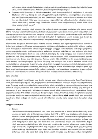 oleh gerakan paksa udara terhadap tubuh, misalnya angin kencang/kipas angin atau gerakan tubuh terhadap
        udara, seperti ketika bersepeda. Akibatnya, tubuh menjadi lebih cepat dingin.1
        Evaporasi adalah penguapan air dari permukaan kulit tubuh. Untuk mengubah air menjadi uap air, tentunya
        dibutuhkan kalor yang diserap dari kulit sehingga kulit menjadi dingin karena kehilangan kalor. Evaporasi ada
        yang pasif (insensible perspiration) dan aktif (berkeringat). Apabila keringat dibiarkan menetes atau dilap,
        heat loss tidak terjadi. Faktor yang mempengaruhi evaporasi keringat adalah kelembaban udara (persentase
        uap air dalam udara). Semakin tinggi kelembaban, semakin susah keringat menguap karena udara sudah
        cukup tersaturasi oleh uap air.1

Hipotalamus adalah termostat tubuh manusia. Dia berfungsi untuk mengawasi perubahan suhu bahkan sekecil
0,01oC. Tentunya, karena letak hipotalamus terletak cukup jauh dari bagian tubuh lainnya, dia membutuhkan anak
buah yang dapat memberikan informasi mengenai keadaan di bagian tersebut. Anak-anaknya adalah saraf aferen
yang disebut termoreseptor (sentral dan periferal). Sedangkan di hipotalamus sendiri, terdapat dua daerah: (1)
preoptik anterior yang teraktivasi saat panas dan (2) preoptik posterior yang terangsang saat dingin.1,2

Kalor internal didapatkan dari mana saja? Pertama, aktivitas metabolik dari organ-organ torakal dan abdominal.
Kedua, kerja otot rangka. Misalnya, saat cuaca dingin, aktivitas metabolik akan melambat sedikit sehingga cara lain
untuk meningkatkan kalor internal adalah dengan menggigil. Menggigil adalah kontraksi otot rangka yang ritmis,
osilatoris dengan kecepatan 10-20 gerakan/detik. Mekanisme ini sangat efektif karena hasil kerja otot seluruhnya
dikonversikan menjadi panas (tidak ada kerja eksternal). Di samping itu, orang-orang juga akan berusaha melakukan
gerakan lain yang dapat menghasilkan panas. Sebaliknya, saat cuaca panas, tubuh berusaha mengurangi produksi
kalor internal yaitu dengan cara tidak bergerak. Namun, cara ini tidak efektif karena (1) tonus otot biasanya saja
sudah rendah; jadi menguranginya lagi adalah hal yang tidak mungkin, dan aktivitas metabolik dalam tubuh
meningkat karena udara panas. Respon terhadap udara dingin: menggigil, merinding, meringkuk, dan vasokonstriksi.
Respon terhadap udara panas: vasodilatasi, berkeringat, mengipas, minum minuman dingin. Pelepasan panas juga
dapat terjadi lewat saluran pernapasan (suhu mukosa respiratorius yang hangat dapat menguapkan air yang melapisi
permukaan epitel) dan saluran urinarius & GI (urin dan feses berada dalam suhu inti ketika dikeluarkan).1

Irama Sirkadian

Irama sirkadian adalah irama biologis yang dimiliki manusia secara inheren untuk mengatur fungsi-fungsi anggota
tubuh, dari ekspresi gen, regulasi suhu, hingga perilaku. Bioritme ini berjalan beriringan dengan siklus 24 jam/terang-
gelap. Tentunya, untuk menentukan batas-batas waktu tersebut, manusia harus mempunyai jam weker utama yang
bertindak sebagai pacemaker. Jam weker tersebut dinamakan SCN (suprachiasma nucleus) yang terdapat di
hipotalamus di atas kiasma optik. SCN akan merangsang sitosol sekitar untuk menyintesis clock protein. Seiring
berjalannya waktu, clock protein terakumulasi dan berenang ke nukleus. Di nukleus, mereka menghentikan ekspresi
gen mereka sendiri dan akan terdegradasi perlahan-lahan. Fluktuasi kadar clock protein inilah yang mengubah
output saraf dalam berbagai hal, misalnya seperti sekresi hormon tertentu. Irama biologis harus disesuaikan setiap
hari.1

Gangguan Suhu Tubuh

        Demam
        Demam didefinisikan sebagai kenaikan suhu tubuh yang melebihi batas normal (variasi sehari-hari) akibat
        kenaikan set point suhu di hipotalamus, misalnya dari 37oC ke 39oC, yang disebabkan oleh infeksi atau
        inflamasi. Saat set point yang normal ditingkatkan, tubuh akan merasa bahwa suhu tubuh yang sebelumnya
        lebih dingin daripada set point yang sekarang (dianggap tidak normal) sehingga melakukan berbagai cara
        untuk mengumpulkan panas agar suhu tubuh bisa naik, salah satunya dengan cara vasokonstriksi. Bagian
        tubuh yang pertama kali kelihatan jelas imbas dari vasokonstriksi tersebut adalah pada tangan dan kaki
        (ingat bahwa suhu cangkang bermanfaat bagi pengaturan suhu inti). Akibatnya, darah yang mengalir ke
        perifer berkurang dan beralih ke organ dalam dan kemudian pelepasan kalor melalui kulit pun menjadi
        berkurang. Salah satu gejala dari orang demam adalah mengigil, yang bertujuan untuk meningkatkan
 