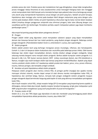 produksi panas dari otot. Produksi panas dari metabolisme hati juga ditingkatkan, tetapi tidak menghasilkan
proses menggigil. Kedua fenomena di atas (vasokonstriksi untuk mencegah hilangnya kalor dan menggigil
untuk memproduksi kalor lebih banyak serta memakai berlapis-lapis pakaian) akan terus berlangsung sampai
suhu darah yang memperdarahi hipotalamus sesuai dengan set point yang baru. Setelah set point tercapai,
hipotalamus akan menjaga suhu normal pada keadaan febril dengan mekanisme yang sama dengan suhu
normal pada keadaan afebril. Ketika set point hipotalamus diturunkan lagi ke batas normal dalam keadaan
afebril (misalnya dengan penggunaan antipiretik atau eliminasi pirogen), kalor akan dibuang dengan cara
vasodilatasi perifer dan berkeringat. Perubahan perilaku seperti melepaskan pakaian juga dapat membantu
pembuangan panas.1,2

Ada empat hal penting yang terlibat dalam patogenesis demam: 2
 Pirogen
Pirogen adalah istilah yang digunakan untuk menyatakan substansi apapun yang dapat menyebabkan
demam dan biasanya berasal dari luar tubuh penderita, yang disebut pirogen eksogenik. Beberapa contoh
pirogen eksogenik: LPS/endotoksin bakteri Gram (-), enterotoksin S. aureus, dan superantigen.
 Sitokin pirogenik
Sitokin adalah protein kecil yang berfungsi meregulasi proses imunologis, inflamasi, dan hematopoetik.
Contoh: IL-1 dan IL-6 berperan dalam leukositosis dan neutrofilia pada beberapa proses infeksi. Oleh karena
beberapa tipe sitokin dapat menyebabkan demam, mereka disebut sebagai pirogen endogenik, tetapi
sekarang mereka berganti nama menjadi sitokin pirogenik. Berikut adalah kumpulan sitokin pirogenik: IL-1
(kecuali IL-18), IL-6, TNF (tumor necrosis factor), CNTF (ciliary neurotropic factor), dan IFN (interferon) α.
Namun, mungkin saja masih terdapat sitokin tipe lainnya yang belum teridentifikasikan. Apakah yang dapat
memicu produksi sitokin-sitokin ini? Jawabannya adalah produk dari bakteri, jamur, virus, proses inflamasi,
trauma, nekrosis jaringan, dan kompleks antigen-antibodi.
 Kenaikan set point hipotalamus akibat sitokin pirogenik
Pelepasan sitokin pirogenik akan memicu sintesis PGE2 di jaringan perifer (myalgia) dan apabila mereka
mencapai sirkulasi sistemik, mereka dapat sampai di otak dimana mereka meningkatkan kadar PGE2 di
hipotalamus dan ventrikel ketiga. Namun, ternyata baik pirogen endogenik (sitokin pirogenik) maupun
pirogen eksogenik dapat berinteraksi langsung pada kapiler di otak yang akhirnya menyebabkan peningkatan
kadar PGE2.
Ada 4 buah reseptor untuk PGE2, tetapi reseptor ketiga (EP-3) merupakan yang terpenting karena apabila ia
dihilangkan, demam tidak akan terjadi. Apabila reseptor tersebut terangsang, sel glia akan melepaskan cyclic
AMP yang kemudian mengaktivasi ujung saraf yang berakhir di pusat termoregulator.1
 Produksi sitokin di SSP
Sitokin (IL-1, IL-6, dan TNF) dapat juga diproduksi di otak dan merekalah yang bertanggung jawab dalam
menyebabkan hiperpireksia akibat pendarahan, trauma, atau infeksi SSP.1
 