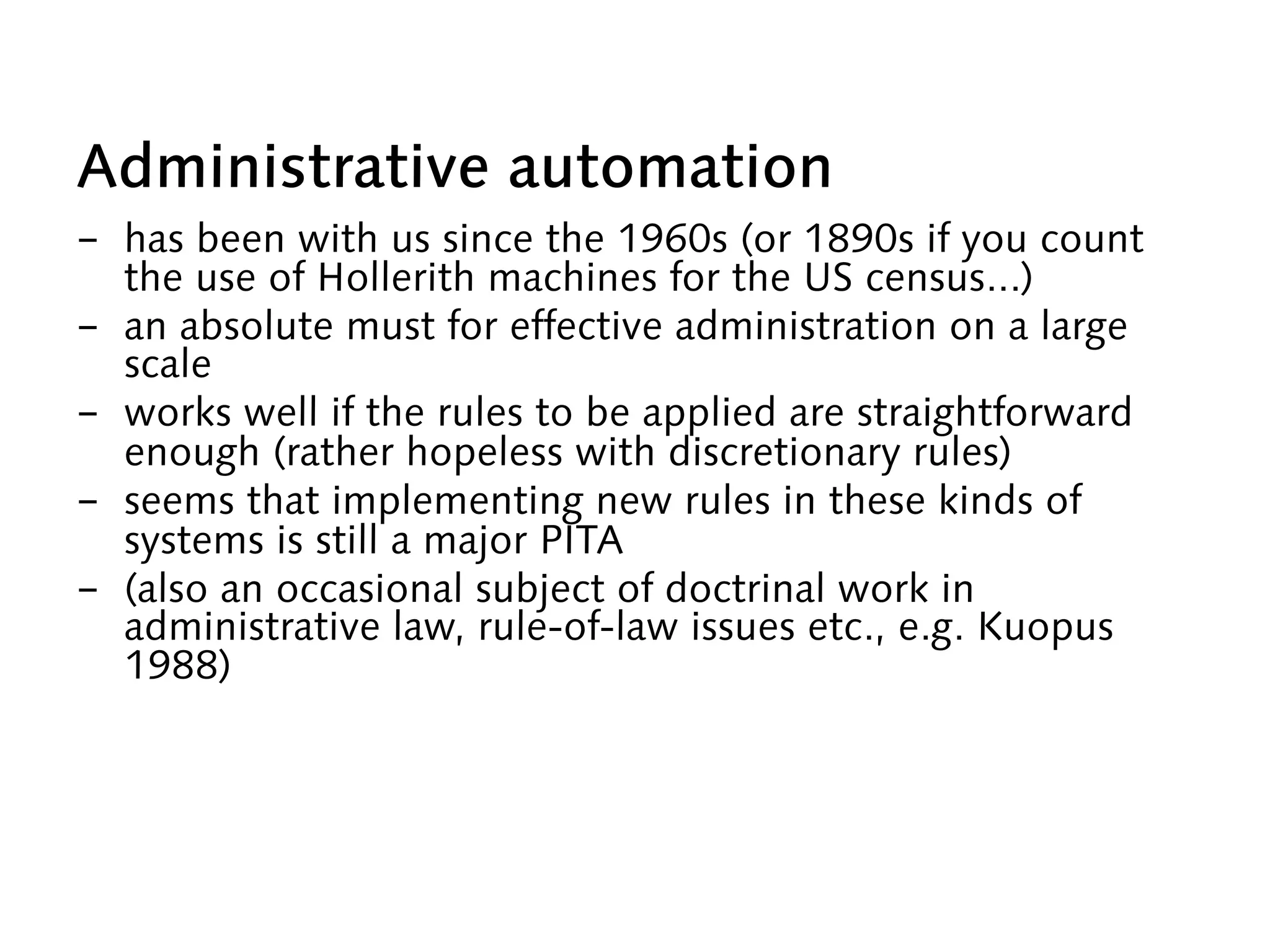 Administrative automation
-  has been with us since the 1960s (or 1890s if you count
the use of Hollerith machines for the US census...)
-  an absolute must for effective administration on a large
scale
-  works well if the rules to be applied are straightforward
enough (rather hopeless with discretionary rules)
-  seems that implementing new rules in these kinds of
systems is still a major PITA
-  (also an occasional subject of doctrinal work in
administrative law, rule-of-law issues etc., e.g. Kuopus
1988)
 