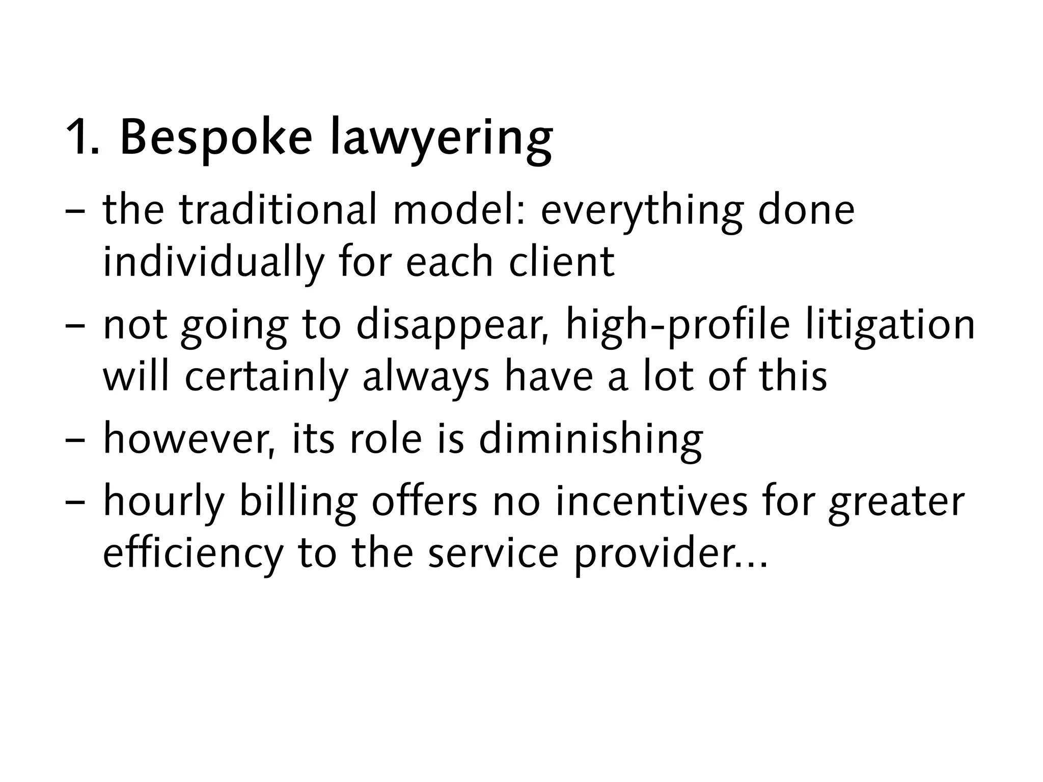1. Bespoke lawyering
-  the traditional model: everything done
individually for each client
-  not going to disappear, high-profile litigation
will certainly always have a lot of this
-  however, its role is diminishing
-  hourly billing offers no incentives for greater
efficiency to the service provider...
 
