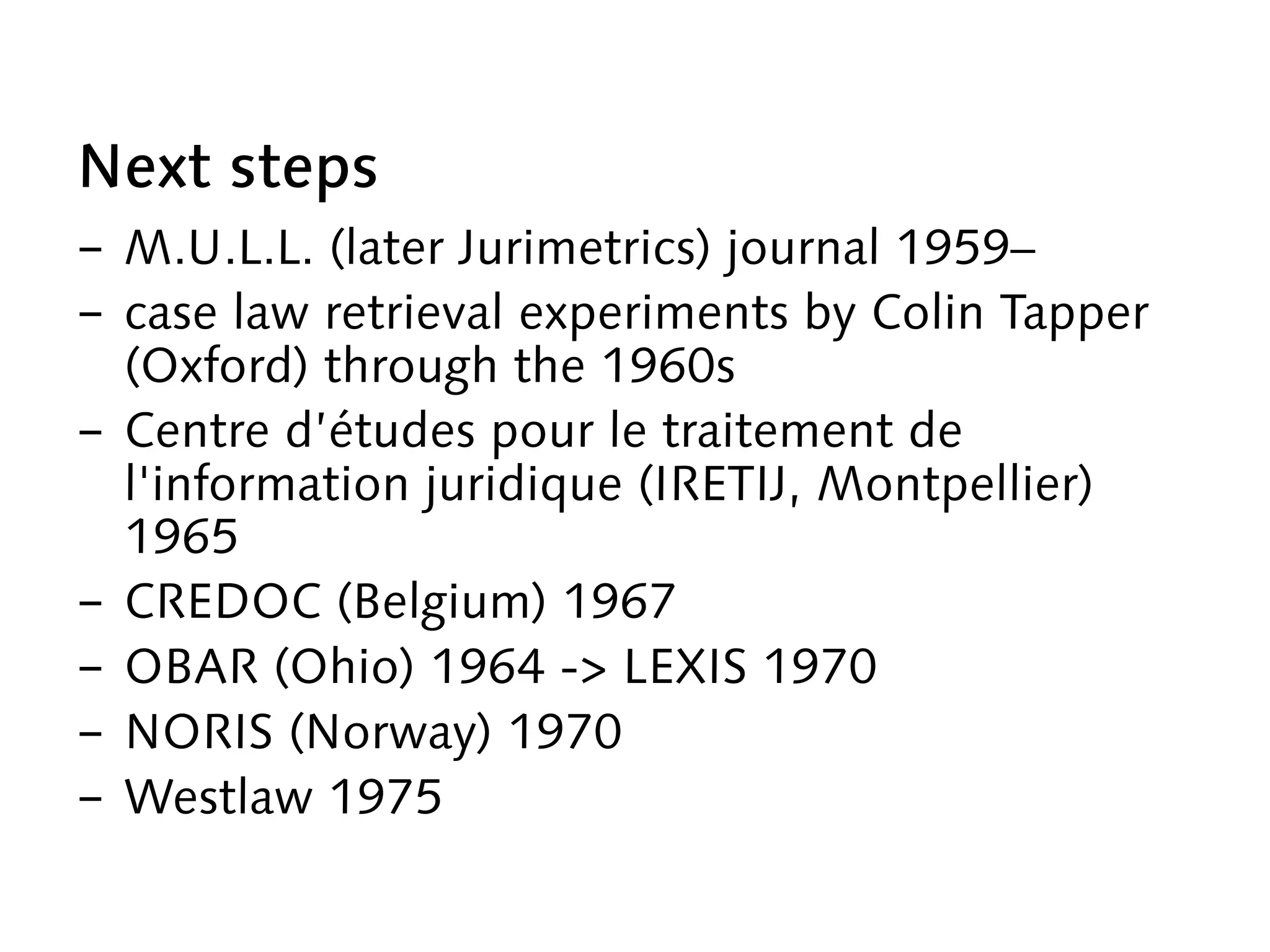 Next steps
-  M.U.L.L. (later Jurimetrics) journal 1959–
-  case law retrieval experiments by Colin Tapper
(Oxford) through the 1960s
-  Centre d’études pour le traitement de
l'information juridique (IRETIJ, Montpellier)
1965
-  CREDOC (Belgium) 1967
-  OBAR (Ohio) 1964 -> LEXIS 1970
-  NORIS (Norway) 1970
-  Westlaw 1975
 