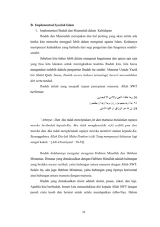 11
B. Implementasi Syariah Islam
1. Implementasi Ibadah dan Muamalah dalam Kehidupan
Ibadah dan Muamalah merupakan dua hal penting yang akan selalu ada
ketika kita mencoba menggali lebih dalam mengenai agama Islam. Keduanya
mempunyai kedudukan yang berbeda dari segi pengertian dan fungsinya sendiri-
sendiri.
Sebelum kita bahas lebih dalam mengenai bagaimana dan upaya apa saja
yang bisa kita lakukan untuk meningkatkan kualitas Ibadah kita, kita harus
mengetahui terlebih dahulu pengertian Ibadah itu sendiri. Menurut Ustadz Yazid
bin Abdul Qadir Jawas, Ibadah secara bahasa (etimologi) berarti merendahkan
diri serta tunduk.
Ibadah inilah yang menjadi tujuan penciptaan manusia. Allah SWT
berfirman:
‫ليعبدون‬ ‫اال‬ ‫واالنس‬ ‫الجن‬ ‫خلقت‬ ‫وما‬ .56
‫يطعمون‬ ‫ان‬ ‫اريد‬ ‫وما‬ ‫رزق‬ ‫من‬ ‫منهم‬ ‫اريد‬ ‫ما‬ .57
‫المتين‬ ‫القوة‬ ‫ذو‬ ‫الرزاق‬ ‫هو‬ ‫هللا‬ ‫ان‬ .58
“Artinya : Dan Aku tidak menciptakan jin dan manusia melainkan supaya
mereka beribadah kepada-Ku. Aku tidak menghen-daki rizki sedikit pun dari
mereka dan Aku tidak menghendaki supaya mereka memberi makan kepada-Ku.
Sesungguhnya Allah Dia-lah Maha Pemberi rizki Yang mempunyai kekuatan lagi
sangat kokoh.” [Adz-Dzaariyaat : 56-58].
Ibadah didalamnya mengatur mengenai Hablum Minallah dan Hablum
Minannas. Dimana yang dimaksudkan dengan Hablum Minallah adalah hubungan
yang berlaku secara vertikal, yaitu hubungan antara manusia dengan Allah SWT.
Selain itu, ada juga Hablum Minannas, yaitu hubungan yang tipenya horizontal
atau hubungan antara manusia dengan manusia.
Ibadah yang dimaksudkan disini adalah sholat, puasa, zakat, dan haji.
Apabila kita beribadah, berarti kita menundukkan diri kepada Allah SWT dengan
penuh cinta kasih dan berniat untuk selalu mendapatkan ridho-Nya. Dalam
 