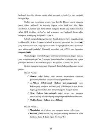 12
beribadah juga kita dituntut untuk selalu mentaati perintah-Nya dan menjauhi
larangan-Nya.
Ibadah juga merupakan sesuatu yang bersifat khusus karena tanggung
jawab dalam beribadah itu langsung kepada Allah SWT dan tidak dapat
diwakilkan. Ketentuan dan aturan-aturan mengenai Ibadah juga sudah dituliskan
Allah SWT di dalam Al-Qur’an, jadi seseorang yang beribadah harus selalu
mengikuti aturan yang terdapat di Al-Qur’an.
Setelah mengetahui pengertian dari Ibadah, kita pun harus megetahaui apa
itu Muamalah. Berikut di bawah ini adalah pengertian Muamalah, dari kata (‫)العمل‬
yang merupakan istilah yang digunakan untuk mengungkapkan semua perbuatan
yang dikehendaki mukallaf. Muamalah mengikuti pola (‫ة‬َ‫ل‬َ‫ع‬‫ا‬َ‫ف‬ُ‫م‬) yang bermakna
bergaul (‫ل‬ُ‫م‬‫ا‬َ‫ع‬َّ‫ت‬‫.)ال‬
Muamalah pun berarti hubungan horizontal antar manusia dengan manusia
yang sesuai dengan syari’ah. Penerapan Muamalah dalam kehidupan yang berupa
penerapan Muamalah dalam hukum pidana dan perdata, ekonomi, dan politik.
Berikut mengenai penerapan Muamalah dalam hukum pidana dan hukum
perdata.
Hukum Pidana :
 Jinayat, yakni hukum yang memuat aturan-aturan mengenai
perbuatan-perbuatan yang diancam dengan hukuman.
 Al-Akham Al-Sultaniyah (Hukum Ketatanegaraan), yakni
hukum yang mengatur soal-soal yang berhubungan dengan kepala
negara, pemerintahan, baik pemerintah pusat maupun daerah
 Siyar (Hukum Internasional), yakni hukum yang mengatur
urusan perang dan damai yang mengatur pula hukum internasional.
 Mukhashamat (Hukum Acara Pidana)
Hukum Perdata :
 Munakahat, yakni hukum yang mengatur tentang perkawinan.
 Wirasah, yakni hukum yang mengatur tentang warisan dan seluk
beluknya diatur di dalam [Q.S. An-Nisaa' 4:7]
 