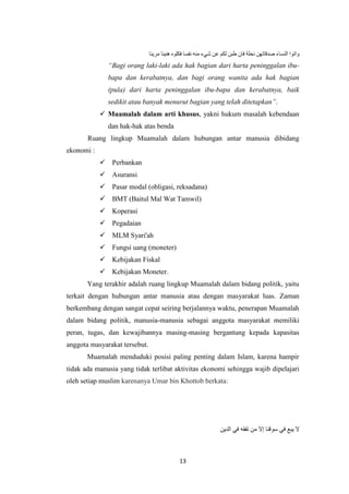 13
‫واتوا‬‫النساء‬‫صدقاتهن‬‫نحلة‬‫فان‬‫طبن‬‫لكم‬‫عن‬‫شيء‬‫منه‬‫نفسا‬‫فكلوه‬‫هنيئا‬‫مريئا‬
“Bagi orang laki-laki ada hak bagian dari harta peninggalan ibu-
bapa dan kerabatnya, dan bagi orang wanita ada hak bagian
(pula) dari harta peninggalan ibu-bapa dan kerabatnya, baik
sedikit atau banyak menurut bagian yang telah ditetapkan”.
 Muamalah dalam arti khusus, yakni hukum masalah kebendaan
dan hak-hak atas benda
Ruang lingkup Muamalah dalam hubungan antar manusia dibidang
ekonomi :
 Perbankan
 Asuransi
 Pasar modal (obligasi, reksadana)
 BMT (Baitul Mal Wat Tamwil)
 Koperasi
 Pegadaian
 MLM Syari'ah
 Fungsi uang (moneter)
 Kebijakan Fiskal
 Kebijakan Moneter.
Yang terakhir adalah ruang lingkup Muamalah dalam bidang politik, yaitu
terkait dengan hubungan antar manusia atau dengan masyarakat luas. Zaman
berkembang dengan sangat cepat seiring berjalannya waktu, penerapan Muamalah
dalam bidang politik, manusia-manusia sebagai anggota masyarakat memiliki
peran, tugas, dan kewajibannya masing-masing bergantung kepada kapasitas
anggota masyarakat tersebut.
Muamalah menduduki posisi paling penting dalam Islam, karena hampir
tidak ada manusia yang tidak terlibat aktivitas ekonomi sehingga wajib dipelajari
oleh setiap muslim karenanya Umar bin Khottob berkata:
‫الدين‬ ‫في‬ ‫تفقه‬ ‫من‬ ‫إال‬ ‫سوقنا‬ ‫في‬ ‫يبع‬ ‫ال‬
 