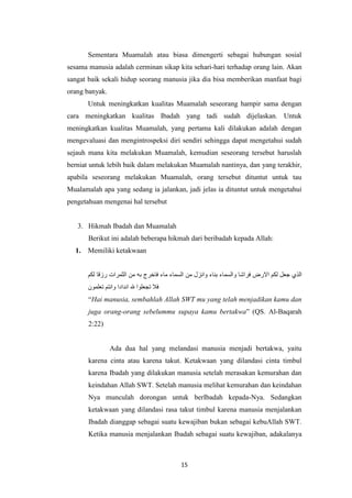 15
Sementara Muamalah atau biasa dimengerti sebagai hubungan sosial
sesama manusia adalah cerminan sikap kita sehari-hari terhadap orang lain. Akan
sangat baik sekali hidup seorang manusia jika dia bisa memberikan manfaat bagi
orang banyak.
Untuk meningkatkan kualitas Muamalah seseorang hampir sama dengan
cara meningkatkan kualitas Ibadah yang tadi sudah dijelaskan. Untuk
meningkatkan kualitas Muamalah, yang pertama kali dilakukan adalah dengan
mengevaluasi dan mengintrospeksi diri sendiri sehingga dapat mengetahui sudah
sejauh mana kita melakukan Muamalah, kemudian seseorang tersebut haruslah
berniat untuk lebih baik dalam melakukan Muamalah nantinya, dan yang terakhir,
apabila seseorang melakukan Muamalah, orang tersebut dituntut untuk tau
Mualamalah apa yang sedang ia jalankan, jadi jelas ia dituntut untuk mengetahui
pengetahuan mengenai hal tersebut
3. Hikmah Ibadah dan Muamalah
Berikut ini adalah beberapa hikmah dari beribadah kepada Allah:
1. Memiliki ketakwaan
‫الذي‬‫جعل‬‫لكم‬‫االرض‬‫فراشا‬‫والسماء‬‫بناء‬‫وانزل‬‫من‬‫السماء‬‫ماء‬‫فاخرج‬‫به‬‫من‬‫الثمرات‬‫رزقا‬‫لكم‬
‫فال‬‫تجعلوا‬‫هلل‬‫اندادا‬‫وانتم‬‫تعلمون‬
“Hai manusia, sembahlah Allah SWT mu yang telah menjadikan kamu dan
juga orang-orang sebelummu supaya kamu bertakwa” (QS. Al-Baqarah
2:22)
Ada dua hal yang melandasi manusia menjadi bertakwa, yaitu
karena cinta atau karena takut. Ketakwaan yang dilandasi cinta timbul
karena Ibadah yang dilakukan manusia setelah merasakan kemurahan dan
keindahan Allah SWT. Setelah manusia melihat kemurahan dan keindahan
Nya munculah dorongan untuk berIbadah kepada-Nya. Sedangkan
ketakwaan yang dilandasi rasa takut timbul karena manusia menjalankan
Ibadah dianggap sebagai suatu kewajiban bukan sebagai kebuAllah SWT.
Ketika manusia menjalankan Ibadah sebagai suatu kewajiban, adakalanya
 