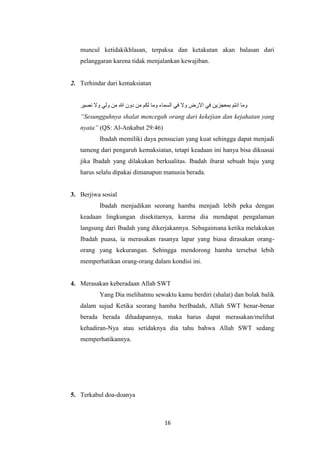 16
muncul ketidakikhlasan, terpaksa dan ketakutan akan balasan dari
pelanggaran karena tidak menjalankan kewajiban.
2. Terhindar dari kemaksiatan
‫وما‬‫انتم‬‫بمعجزين‬‫في‬‫االرض‬‫وال‬‫في‬‫السماء‬‫وما‬‫لكم‬‫من‬‫دون‬‫هللا‬‫من‬‫ولي‬‫وال‬‫نصير‬
“Sesungguhnya shalat mencegah orang dari kekejian dan kejahatan yang
nyata” (QS: Al-Ankabut 29:46)
Ibadah memiliki daya pensucian yang kuat sehingga dapat menjadi
tameng dari pengaruh kemaksiatan, tetapi keadaan ini hanya bisa dikuasai
jika Ibadah yang dilakukan berkualitas. Ibadah ibarat sebuah baju yang
harus selalu dipakai dimanapun manusia berada.
3. Berjiwa sosial
Ibadah menjadikan seorang hamba menjadi lebih peka dengan
keadaan lingkungan disekitarnya, karena dia mendapat pengalaman
langsung dari Ibadah yang dikerjakannya. Sebagaimana ketika melakukan
Ibadah puasa, ia merasakan rasanya lapar yang biasa dirasakan orang-
orang yang kekurangan. Sehingga mendorong hamba tersebut lebih
memperhatikan orang-orang dalam kondisi ini.
4. Merasakan keberadaan Allah SWT
Yang Dia melihatmu sewaktu kamu berdiri (shalat) dan bolak balik
dalam sujud Ketika seorang hamba berIbadah, Allah SWT benar-benar
berada berada dihadapannya, maka harus dapat merasakan/melihat
kehadiran-Nya atau setidaknya dia tahu bahwa Allah SWT sedang
memperhatikannya.
5. Terkabul doa-doanya
 