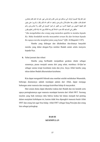 17
‫احل‬‫لكم‬‫ليلة‬‫الصيام‬‫الرفث‬‫الى‬‫نسائكم‬‫هن‬‫لباس‬‫لكم‬‫وانتم‬‫لباس‬‫لهن‬‫علم‬‫هللا‬‫انكم‬‫كنتم‬‫تختانون‬
‫انفسكم‬‫فتاب‬‫عليكم‬‫وعفا‬‫عنكم‬‫فاالن‬‫باشروهن‬‫وابتغوا‬‫ما‬‫كتب‬‫هللا‬‫لكم‬‫وكلوا‬‫واشربوا‬‫حتى‬‫يتبين‬
‫لكم‬‫الخيط‬‫االبيض‬‫من‬‫الخيط‬‫االسود‬‫من‬‫الفجر‬‫ثم‬‫اتموا‬‫الص‬‫يام‬‫الى‬‫الليل‬‫وال‬‫تباشروهن‬‫وانتم‬
‫عاكفون‬‫في‬‫المساجد‬‫تلك‬‫حدود‬‫هللا‬‫فال‬‫تقربوها‬‫كذلك‬‫يبين‬‫هللا‬‫اياته‬‫للناس‬‫لعلهم‬‫يتقون‬
“Aku mengabulkan doa orang yang memohon apabila ia mendoa kepada
Ku. Maka hendaklah mereka menyambut seruan Ku dan beriman kepada
Ku supaya mereka mengikuti jalan yang benar” (QS. Al-Baqarah 2:187).
Hamba yang didengar dan dikabulkan doa-doanya hanyalah
mereka yang dekat dengan-Nya melalui Ibadah untuk selalu menyeru
kepada-Nya.
6. Sehat jasmani dan rohani
Hamba yang berIbadah menjadikan gerakan shalat sebagai
senamnya, puasa menjadi sarana diet yang sehat, membaca Al-Qur’an
sebagai sarana terapi kesehatan mata dan jiwa. Insya Allah hamba yang
tekun dalam Ibadah dikaruniakan kesehatan.
Kita dapat mengambil hikmah atau manfaat setelah melakukan Muamalah,
beberapa diantaranya adalah mendapat pahala dari Allah, dapat menjaga
hubungan antar manusia dan menjaga ketertiban hidup di masyarakat.
Dari uraian diatas dapat diketahui makna dari Ibadah dan mu’amalah serta
upaya peningkatannya agar manusia mendapat karunia dari Allah SWT. Seorang
muslim yang baik tentunya tahu bahwa kedua hal diatas menjadi hal penting
dalam menjalani kehidupan ini, karena tidak bisa dipungkiri manusia butuh Allah
SWT dan orang lain agar bisa hidup. Allah SWT sebagai Sang Pencipta dan orang
lain sebagai pelengkap.
BAB III
KESIMPULAN
 