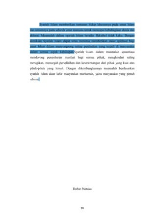18
Syariah Islam memberikan tuntunan hidup khususnya pada umat Islam
dan umumnya pada seluruh umat manusia untuk mencapai kebahagiaan dunia dan
akhirat. Muamalah dalam syariah Islam bersifat fleksibel tidak kaku. Dengan
demikian Syariah Islam dapat terus menerus memberikan dasar spiritual bagi
umat Islam dalam menyongsong setiap perubahan yang terjadi di masyarakat
dalam semua aspek kehidupan.Syariah Islam dalam muamalah senantiasa
mendorong penyebaran manfaat bagi semua pihak, menghindari saling
merugikan, mencegah perselisihan dan kesewenangan dari pihak yang kuat atas
pihak-pihak yang lemah. Dengan dikembangkannya muamalah berdasarkan
syariah Islam akan lahir masyarakat marhamah, yaitu masyarakat yang penuh
rahmat.
Daftar Pustaka
 
