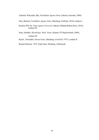 19
Achmad, Wahyudin, dkk, Pendidikan Agama Islam, (Jakarta, Grasindo, 2009).
Ilmy, Bachrul, Pendidikan Agama Islam, (Bandung, Grafindo, 2010), cetakan I.
Kaelany HD, Dr. Islam Agama Universal, (Jakarta, Midada Rahma Press, 2010),
cetakan III.
Nata, Abuddin, Metodologi Studi Islam, (Jakarta, PT RajaGrafindo, 2004),
cetakan IX.
Razak , Nasruddin, Dienul Islam, (Bandung: al-ma'arif, 1977), cetakan II.
Rasjid Sulaiman. 1976. Fiqih Islam. Bandung. Attahiriyah.
 