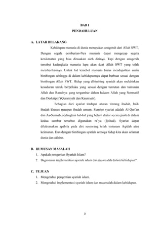 3
BAB I
PENDAHULUAN
A. LATAR BELAKANG
Kehidupan manusia di dunia merupakan anugerah dari Allah SWT.
Dengan segala pemberian-Nya manusia dapat mengecap segala
kenikmatan yang bisa dirasakan oleh dirinya. Tapi dengan anugerah
tersebut kadangkala manusia lupa akan dzat Allah SWT yang telah
memberikannya. Untuk hal tersebut manusia harus mendapatkan suatu
bimbingan sehingga di dalam kehidupannya dapat berbuat sesuai dengan
bimbingan Allah SWT. Hidup yang dibimbing syariah akan melahirkan
kesadaran untuk berprilaku yang sesuai dengan tuntutan dan tuntunan
Allah dan Rasulnya yang tergambar dalam hukum Allah yang Normatif
dan Deskriptif (Quraniyah dan Kauniyah).
Sebagian dari syariat terdapat aturan tentang ibadah, baik
ibadah khusus maupun ibadah umum. Sumber syariat adalah Al-Qur’an
dan As-Sunnah, sedangkan hal-hal yang belum diatur secara pasti di dalam
kedua sumber tersebut digunakan ra’yu (Ijtihad). Syariat dapat
dilaksanakan apabila pada diri seseorang telah tertanam Aqidah atau
keimanan. Dan dengan bimbingan syariah semoga hidup kita akan selamat
dunia dan akhirat.
B. RUMUSAN MASALAH
1. Apakah pengertian Syariah Islam?
2. Bagaimana implementasi syariah islam dan muamalah dalam kehidupan?
C. TUJUAN
1. Mengetahui pengertian syariah islam.
2. Mengetahui implementasi syariah islam dan muamalah dalam kehidupan.
 