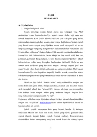 4
BAB II
PEMBAHASAN
A. Syariah Islam
1. Pengertian Syariah Islam
Secara etimologi syariah berarti aturan atau ketetapan yang Allah
perintahkan kepada hamba-hamba-Nya, seperti: puasa, shalat, haji, zakat dan
seluruh kebajikan. Kata syariat berasal dari kata syar’a al-syai’u yang berarti
menerangkan atau menjelaskan sesuatu. Atau berasal dari kata syir’ah dan syariah
yang berarti suatu tempat yang dijadikan sarana untuk mengambil air secara
langsung sehingga orang yang mengambilnya tidak memerlukan bantuan alat lain.
Syariat dalam istilah syar’i hukum-hukum Allah yang disyariatkan kepada hamba-
hamba-Nya, baik hukum-hukum dalam Al-Qur’an dan sunnah nabi Saw dari
perkataan, perbuatan dan penetapan. Syariat dalam penjelasan Qardhawi adalah
hukum-hukum Allah yang ditetapkan berdasarkan dalil-dalil Al-Qur’an dan
sunnah serta dalil-dalil yang berkaitan dengan keduanya seperti ijma’ dan
qiyas. Syariat Islam dalam istilah adalah apa-apa yang disyariatkan Allah kepada
hamba-hamba-Nya dari keyakinan (aqidah), ibadah, akhlak, muamalah, sistem
kehidupan dengan dimensi yang berbeda-beda untuk meraih keselamatan di dunia
dan akhirat.
Demikian juga istilah “hukum Islam” sering diidentikkan dengan kata
norma Islam dan ajaran Islam. Dengan demikian, padanan kata ini dalam bahasa
Arab barangkali adalah kata “al-syari’ah”. Namun, ada juga yang mengartikan
kata hukum Islam dengan norma yang berkaitan dengan tingkah laku,
yang padanannya barangkali adalah “al-fiqh”.
Penjabaran lebih luas dapat dijelaskan sebagai berikut: bahwa kalau diidentikkan
dengan kata “al-syari’ah”, hukum Islam secara umum dapat diartikan dalam arti
luas dan dalam arti sempit.
Istilah syariah merupakan kata yang lumrah beredar di kalangan
masyarakat Muslim dari masa awal Islam, namun yang mereka gunakan selalu
syara’i (bentuk jamak) bukan syariah (bentuk mufrad). Riwayat-riwayat
menunjukkan bahwa orang-orang yang baru masuk Islam dan datang kepada
 