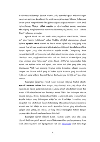 5
Rasulullah dari berbagai pelosok Jazirah Arab, meminta kepada Rasulullah agar
mengirim seseorang kepada mereka untuk mengajarkan syara’i Islam. Sedangkan
istilah syariah hampir-hampir tidak pernah digunakan pada masa awal Islam. Dari
perkembangan Makna, istilah syariah ini diperkenalkan dengan perubahan
Makna yang menyempit untuk membawakan Makna yang khusus, yakni ”Hukum
Islam” pada masa kemudian.
Syariah adalah kosa kata bahasa Arab yang secara harfiah berarti ”sumber
air” atau ”sumber kehidupan”, dalam Mukhtar al-Sihah diungkapkan sebagai
berikut: Syariah adalah sumber air dan ia adalah tujuan bagi orang yang akan
minum. Syariah juga sesuatu yang telah ditetapkan Allah swt. kepada hamba-Nya
berupa agama yang telah disyariahkan kepada mereka. Orang-orang Arab
menerapkan istilah ini khususnya pada jalan setapak menuju palung air yang tetap
dan diberi tanda yang jelas terlihat mata. Jadi, kata demikian ini berarti jalan yang
jelas kelihatan atau ”jalan raya” untuk diikuti. Al-Qur’an menggunakan kata
syirah dan syariah dalam arti agama, atau dalam arti jalan yang jelas yang
ditunjukkan Allah bagi manusia. Syariah sering digunakan sebagai senonim
dangan kata din dan millah yang berMakna segala peraturan yang berasal dari
Allah swt. yang terdapat dalam al-Qur’an dan hadis yang bersifat qat’I atau jelas
nasnya.
Sedangkan pengertian syariah Islam menurut Mahmud Syaltut adalah:
syariah menurut bahasa ialah tempat yang didatangi atau yang dituju oleh
manusia dan hewan guna meminum air. Menurut istilah ialah hukum-hukum dan
aturan Allah disyariahkan buat hambanya untuk diikuti dan hubungan mereka
sesama manusia. Di sini dimaksudkan Makna secara istilah yaitu syariah tertuju
kepada hukum yang didatangkan al-Qur’an dan Rasul-Nya, kemudian yang
disepakati para sahabat dari hukum-hukum yang tidak datang mengenai urusannya
sesuatu nas dari al-Qur’an atau sunah. Kemudian hukum yang diistinbatkan
dengan jalan ijtihad, dan masuk ke ruang ijtihad menetapkan hukum dengan
perantara kias, karinah, tanda-tanda dan dalil-dalil.
Sedangkan syariah menurut Salam Madkur: tasyrik ialah lafal yang
dikenal dari kata syariah yang di antara Maknanya dalam pandangan orang Arab
ialah jalan yang lurus dan dipergunakan oleh ahli fikih Islam untuk nama bagi
 