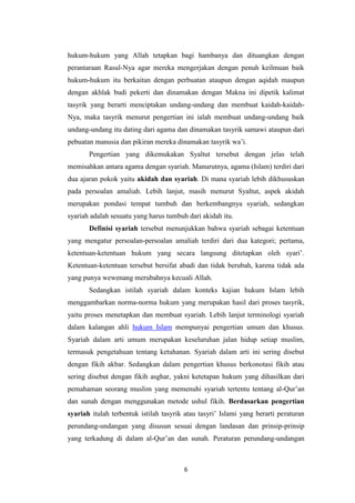 6
hukum-hukum yang Allah tetapkan bagi hambanya dan dituangkan dengan
perantaraan Rasul-Nya agar mereka mengerjakan dengan penuh keilmuan baik
hukum-hukum itu berkaitan dengan perbuatan ataupun dengan aqidah maupun
dengan akhlak budi pekerti dan dinamakan dengan Makna ini dipetik kalimat
tasyrik yang berarti menciptakan undang-undang dan membuat kaidah-kaidah-
Nya, maka tasyrik menurut pengertian ini ialah membuat undang-undang baik
undang-undang itu dating dari agama dan dinamakan tasyrik samawi ataupun dari
pebuatan manusia dan pikiran mereka dinamakan tasyrik wa’i.
Pengertian yang dikemukakan Syaltut tersebut dengan jelas telah
memisahkan antara agama dengan syariah. Manurutnya, agama (Islam) terdiri dari
dua ajaran pokok yaitu akidah dan syariah. Di mana syariah lebih dikhususkan
pada persoalan amaliah. Lebih lanjut, masih menurut Syaltut, aspek akidah
merupakan pondasi tempat tumbuh dan berkembangnya syariah, sedangkan
syariah adalah sesuatu yang harus tumbuh dari akidah itu.
Definisi syariah tersebut menunjukkan bahwa syariah sebagai ketentuan
yang mengatur persoalan-persoalan amaliah terdiri dari dua kategori; pertama,
ketentuan-ketentuan hukum yang secara langsung ditetapkan oleh syari’.
Ketentuan-ketentuan tersebut bersifat abadi dan tidak berubah, karena tidak ada
yang punya wewenang merubahnya kecuali Allah.
Sedangkan istilah syariah dalam konteks kajian hukum Islam lebih
menggambarkan norma-norma hukum yang merupakan hasil dari proses tasyrik,
yaitu proses menetapkan dan membuat syariah. Lebih lanjut terminologi syariah
dalam kalangan ahli hukum Islam mempunyai pengertian umum dan khusus.
Syariah dalam arti umum merupakan keseluruhan jalan hidup setiap muslim,
termasuk pengetahuan tentang ketuhanan. Syariah dalam arti ini sering disebut
dengan fikih akbar. Sedangkan dalam pengertian khusus berkonotasi fikih atau
sering disebut dengan fikih asghar, yakni ketetapan hukum yang dihasilkan dari
pemahaman seorang muslim yang memenuhi syariah tertentu tentang al-Qur’an
dan sunah dengan menggunakan metode ushul fikih. Berdasarkan pengertian
syariah itulah terbentuk istilah tasyrik atau tasyri’ Islami yang berarti peraturan
perundang-undangan yang disusun sesuai dengan landasan dan prinsip-prinsip
yang terkadung di dalam al-Qur’an dan sunah. Peraturan perundang-undangan
 