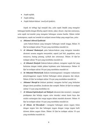 8
 Aspek aqidah.
 Aspek akhlaq.
 Aspek hukum-hukum ‘amaliyah (praktis).
Aspek ini terbagi lagi menjadi dua, yaitu aspek ibadah yang mengatur
hubungan hamba dengan Kholiq seperti sholat, zakat, shoum , haji dan seterusnya,
serta aspek mu’amalah yang mengatur hubungan sesama hamba. Dalam istilah
kontemporer, aspek mu’amalah ini meliputi aturan hidup yang sangat luas, yaitu :
a. Ahkamul Akhwal Syakhsiah
yaitu hukum-hukum yang mengatur hubungan rumah tangga, Dalam Al
Qur’an terdapat sekitar 70 ayat yang membahas masalah ini.
b. Al Ahkamul Madaniyah yaitu hukum-hukum yang mengatur transaksi
ekonomi sesama anggota masyarakat, seperti jual beli, pegadaian, sewa
menyewa, hutang piutang, syirkah dan seterusnya. Dalam Al Qur’an
terdapat sekitar 70 ayat yang membahas masalah ini.
c. Al Ahkamul Jinaiyah (hukum-hukum pidana), mengatur segala hal yang
berkaitan dengan tindak pidana kejahatan serta hukumannya. Dalam Al
Qur’an terdapat sekitar 30 ayat yang membahas masalah ini.
d. Al Ahkamul Dusturiyah (hukum ketatanegaraan): mengatur mekanisme
penyelenggaraan negara berikut hubungan antara penguasa dan rakyat.
Dalam Al Qur’an terdapat sekitar 10 ayat yang membahas masalah ini.
e. Ahkamul Murafa’at (hukum perdata): mengatur hal-hal yang berkaitan
dengan dunia peradilan, kesaksian dan sumpah. Dalam Al Qur’an terdapat
sekitar 13 ayat yang membahas ini.
f. Al Ahkamul Iqtishodiyah wal Maliyah (ekonomi dan moneter) ; mengatur
pendapatan dan belanja negara serta interaksi antara kaum kaya dan
miskin sertanegara dan warga negara dalam masalah ekonomi. Dalam Al
Qur’an terdapat sekitar 10 ayat yang membahas masalah ini.
g. Al Ahkam Ad Duwaliyah : mengatur hubungan antara negara Islam
dengan negara lain dan hubungan negara dengan warga negara kafir
dzimmi dalam negara Islam. Dalam Al Qur’an terdapat sekitar 10 ayat
yang membahas masalah ini.
 